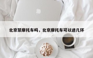 北京禁摩托车吗，北京摩托车可以进几环