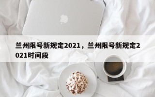 兰州限号新规定2021，兰州限号新规定2021时间段