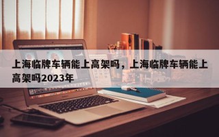 上海临牌车辆能上高架吗，上海临牌车辆能上高架吗2023年