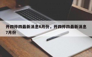 开四停四最新消息6月份，开四停四最新消息7月份