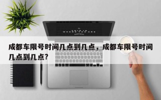 成都车限号时间几点到几点，成都车限号时间几点到几点?