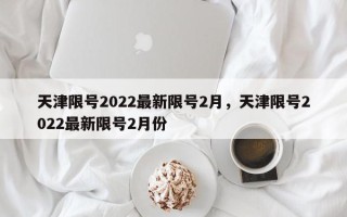 天津限号2022最新限号2月，天津限号2022最新限号2月份