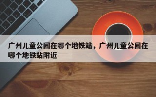 广州儿童公园在哪个地铁站，广州儿童公园在哪个地铁站附近