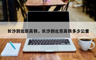 长沙到北京高铁，长沙到北京高铁多少公里