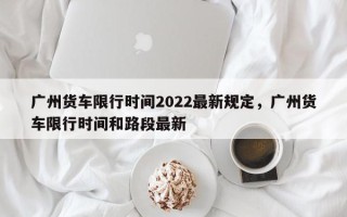 广州货车限行时间2022最新规定，广州货车限行时间和路段最新