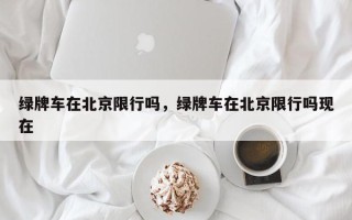 绿牌车在北京限行吗，绿牌车在北京限行吗现在