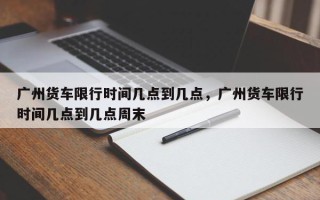 广州货车限行时间几点到几点，广州货车限行时间几点到几点周末