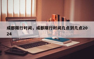 成都限行时间，成都限行时间几点到几点2024