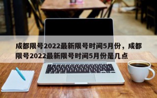 成都限号2022最新限号时间5月份，成都限号2022最新限号时间5月份是几点