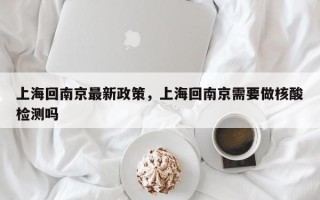 上海回南京最新政策，上海回南京需要做核酸检测吗