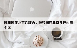 颐和园在北京几环内，颐和园在北京几环内哪个区