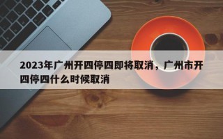 2023年广州开四停四即将取消，广州市开四停四什么时候取消