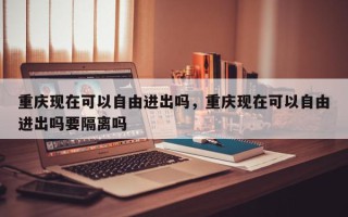 重庆现在可以自由进出吗，重庆现在可以自由进出吗要隔离吗