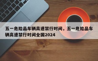 五一危险品车辆高速禁行时间，五一危险品车辆高速禁行时间全国2024