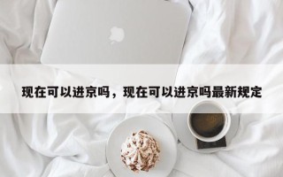 现在可以进京吗，现在可以进京吗最新规定