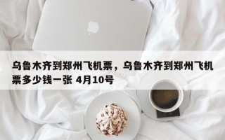 乌鲁木齐到郑州飞机票，乌鲁木齐到郑州飞机票多少钱一张 4月10号