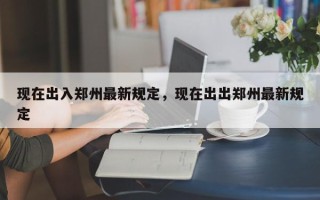 现在出入郑州最新规定，现在出出郑州最新规定