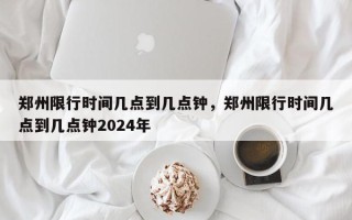 郑州限行时间几点到几点钟，郑州限行时间几点到几点钟2024年