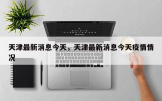 天津最新消息今天，天津最新消息今天疫情情况