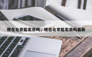 现在北京能出京吗，现在北京能出京吗最新