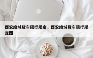 西安绕城货车限行规定，西安绕城货车限行规定图