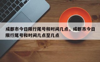 成都市今日限行尾号和时间几点，成都市今日限行尾号和时间几点至几点