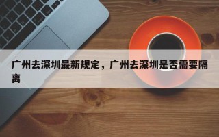 广州去深圳最新规定，广州去深圳是否需要隔离