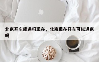 北京开车能进吗现在，北京现在开车可以进京吗