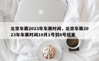 北京车展2023年车展时间，北京车展2023年车展时间10月1号到8号结束