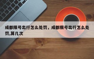 成都限号出行怎么处罚，成都限号出行怎么处罚,算几次