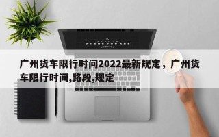 广州货车限行时间2022最新规定，广州货车限行时间,路段,规定