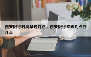 西安限行时间早晚几点，西安限行每天几点到几点