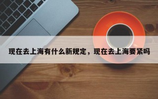 现在去上海有什么新规定，现在去上海要紧吗