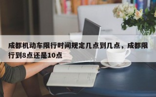 成都机动车限行时间规定几点到几点，成都限行到8点还是10点