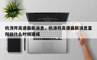 杭淳开高速最新消息，杭淳开高速最新消息富阳段什么时候建成