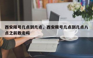 西安限号几点到几点，西安限号几点到几点八点之前敢走吗