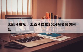 太原马拉松，太原马拉松2024报名官方网站