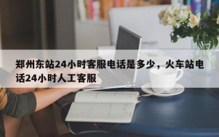 郑州东站24小时客服电话是多少，火车站电话24小时人工客服