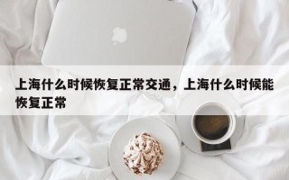 上海什么时候恢复正常交通，上海什么时候能恢复正常