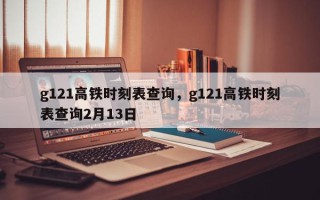 g121高铁时刻表查询，g121高铁时刻表查询2月13日