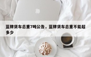 蓝牌货车总重7吨公告，蓝牌货车总重不能超多少