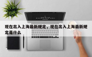 现在出入上海最新规定，现在出入上海最新规定是什么