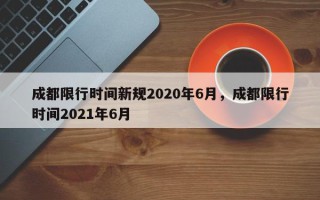 成都限行时间新规2020年6月，成都限行时间2021年6月