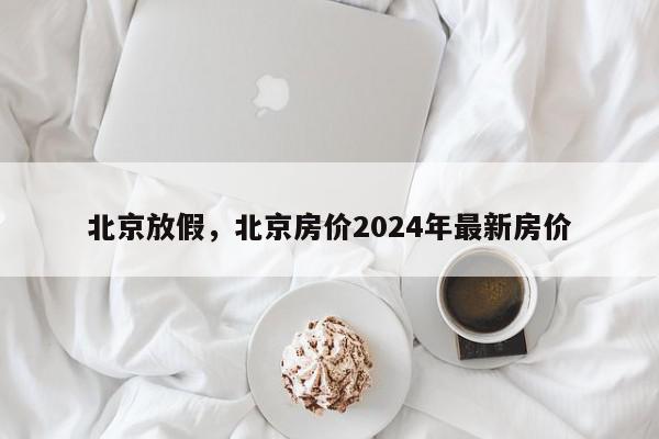 北京放假，北京房价2024年最新房价-第1张图片-瓜子百科网