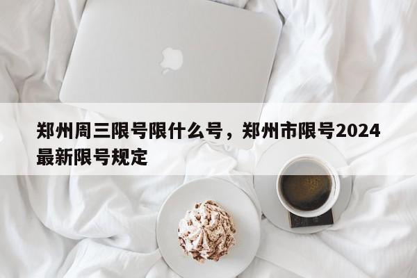 郑州周三限号限什么号，郑州市限号2024最新限号规定-第1张图片-瓜子百科网