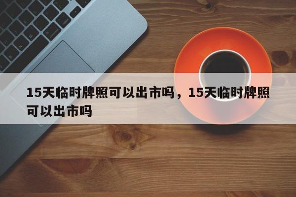 15天临时牌照可以出市吗，15天临时牌照可以出市吗-第1张图片-瓜子百科网