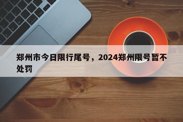 郑州市今日限行尾号，2024郑州限号暂不处罚-第1张图片-瓜子百科网