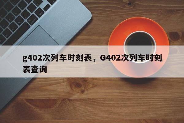 g402次列车时刻表，G402次列车时刻表查询-第1张图片-瓜子百科网