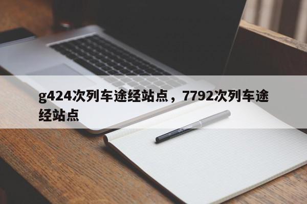 g424次列车途经站点，7792次列车途经站点-第1张图片-瓜子百科网