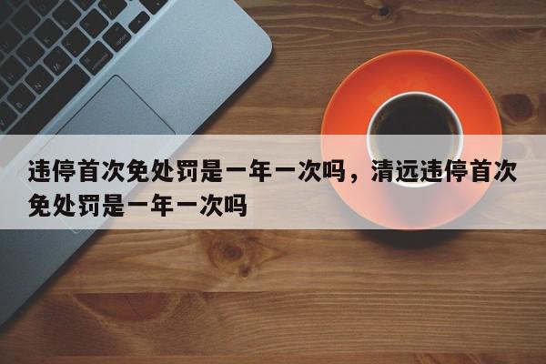 违停首次免处罚是一年一次吗，清远违停首次免处罚是一年一次吗-第1张图片-瓜子百科网